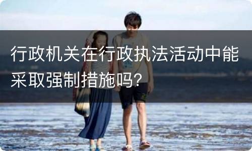 行政机关在行政执法活动中能采取强制措施吗？