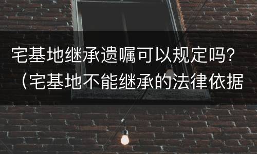 宅基地继承遗嘱可以规定吗？（宅基地不能继承的法律依据）