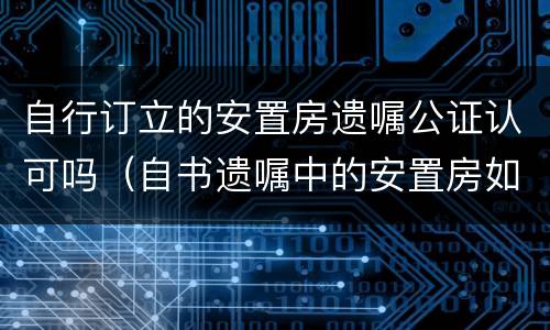 自行订立的安置房遗嘱公证认可吗（自书遗嘱中的安置房如何处理）