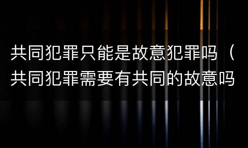 共同犯罪只能是故意犯罪吗（共同犯罪需要有共同的故意吗）