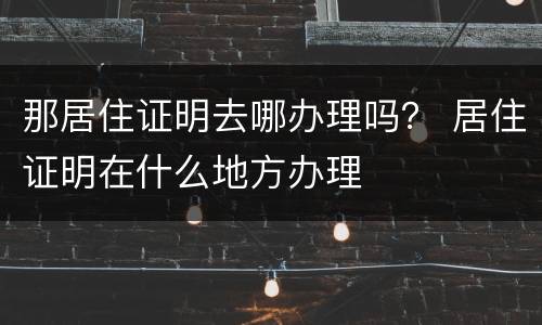 那居住证明去哪办理吗？ 居住证明在什么地方办理