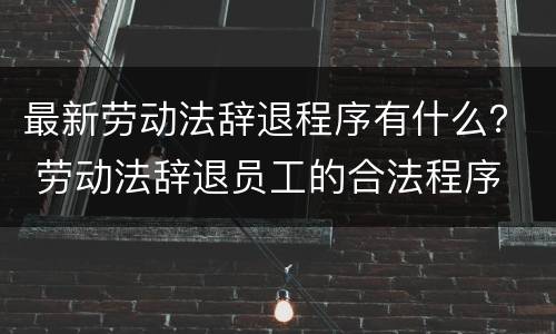 最新劳动法辞退程序有什么？ 劳动法辞退员工的合法程序