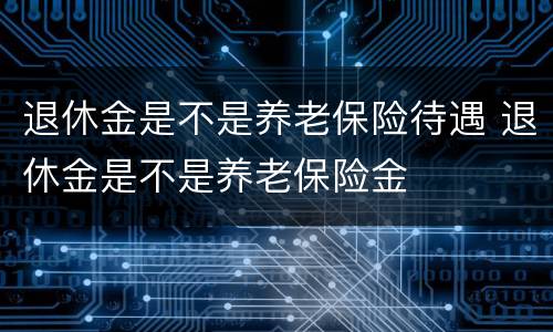 退休金是不是养老保险待遇 退休金是不是养老保险金