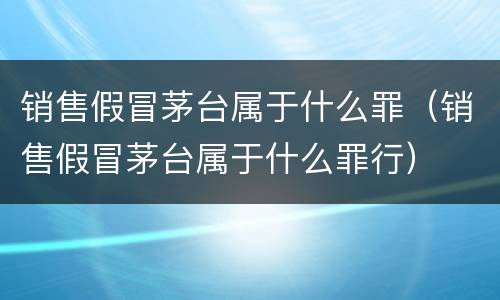 销售假冒茅台属于什么罪（销售假冒茅台属于什么罪行）