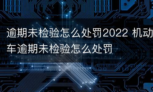 逾期未检验怎么处罚2022 机动车逾期未检验怎么处罚