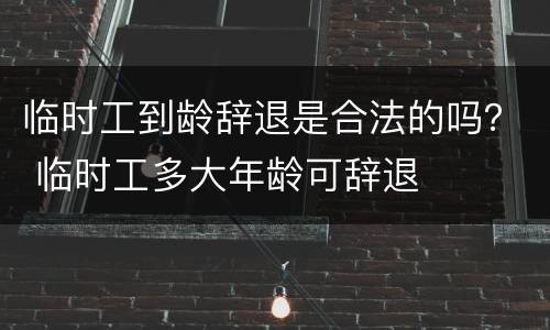 临时工到龄辞退是合法的吗？ 临时工多大年龄可辞退