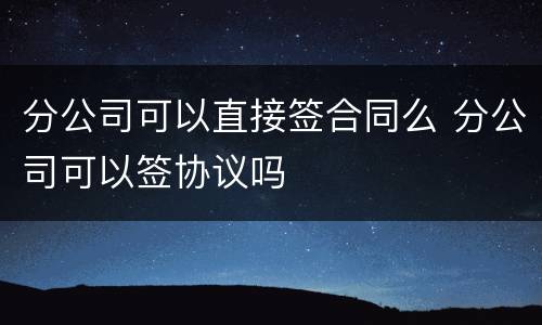 分公司可以直接签合同么 分公司可以签协议吗