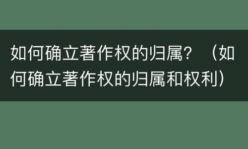 如何确立著作权的归属？（如何确立著作权的归属和权利）