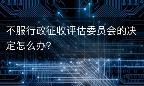 不服行政征收评估委员会的决定怎么办？