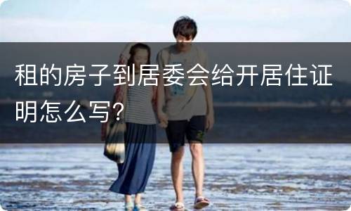 租的房子到居委会给开居住证明怎么写？