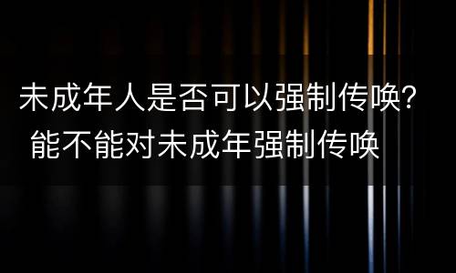 未成年人是否可以强制传唤？ 能不能对未成年强制传唤