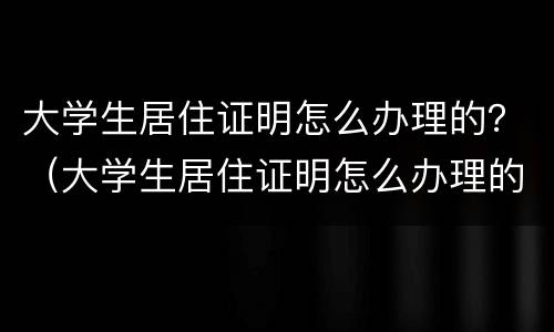 大学生居住证明怎么办理的？（大学生居住证明怎么办理的图片）