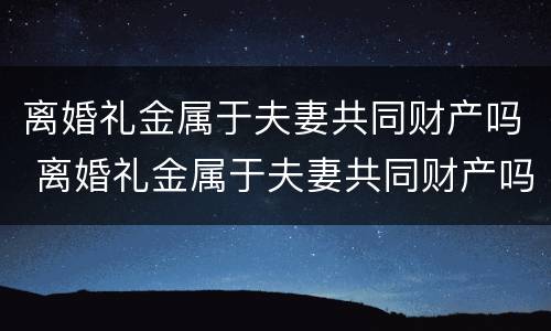 离婚礼金属于夫妻共同财产吗 离婚礼金属于夫妻共同财产吗对吗