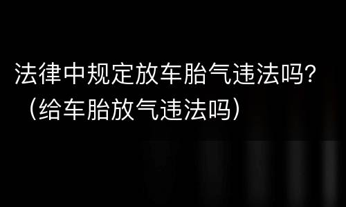 法律中规定放车胎气违法吗？（给车胎放气违法吗）