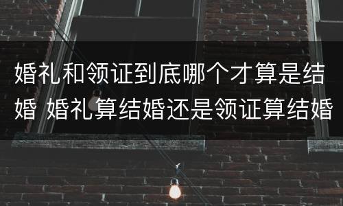 婚礼和领证到底哪个才算是结婚 婚礼算结婚还是领证算结婚