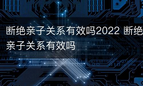 断绝亲子关系有效吗2022 断绝亲子关系有效吗