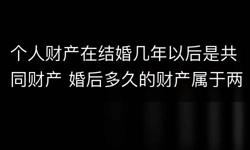 个人财产在结婚几年以后是共同财产 婚后多久的财产属于两个人财产