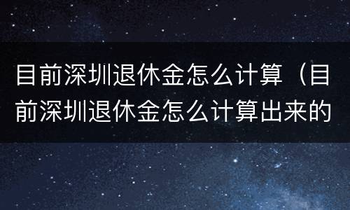 目前深圳退休金怎么计算（目前深圳退休金怎么计算出来的）