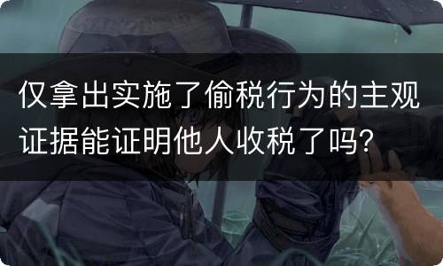 仅拿出实施了偷税行为的主观证据能证明他人收税了吗？