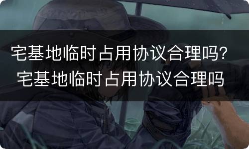 宅基地临时占用协议合理吗？ 宅基地临时占用协议合理吗