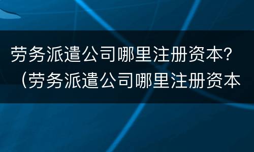 劳务派遣公司哪里注册资本？（劳务派遣公司哪里注册资本最低）