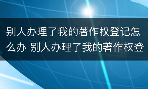 别人办理了我的著作权登记怎么办 别人办理了我的著作权登记怎么办呢