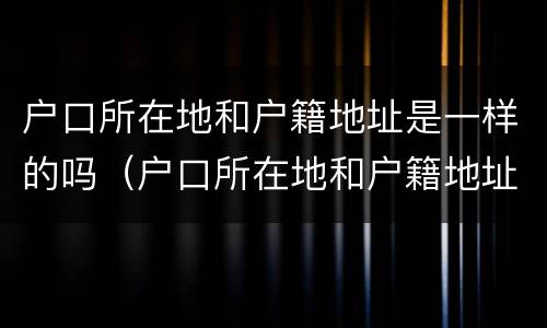 户口所在地和户籍地址是一样的吗（户口所在地和户籍地址是一样的吗怎么写）