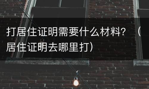 打居住证明需要什么材料？（居住证明去哪里打）