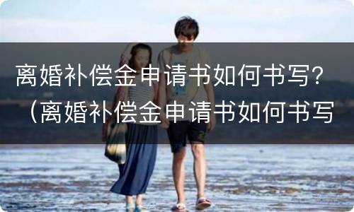 离婚补偿金申请书如何书写？（离婚补偿金申请书如何书写才有效）