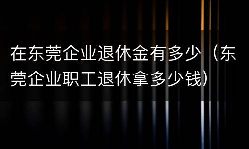 在东莞企业退休金有多少（东莞企业职工退休拿多少钱）