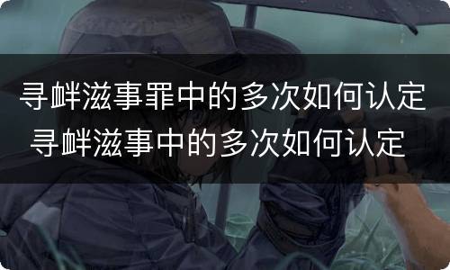 寻衅滋事罪中的多次如何认定 寻衅滋事中的多次如何认定 最新