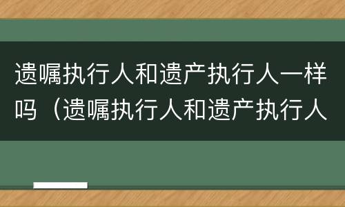 遗嘱执行人和遗产执行人一样吗（遗嘱执行人和遗产执行人一样吗怎么办）