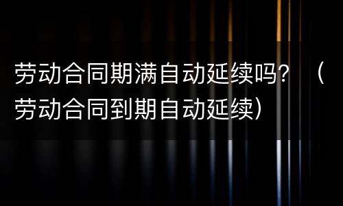 劳动合同期满自动延续吗？（劳动合同到期自动延续）