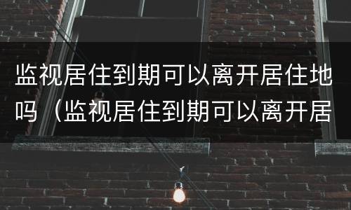 监视居住到期可以离开居住地吗（监视居住到期可以离开居住地吗现在）