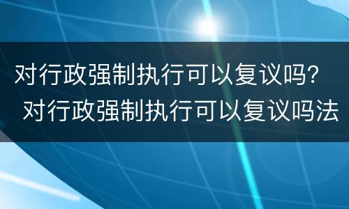 对行政强制执行可以复议吗？ 对行政强制执行可以复议吗法律规定