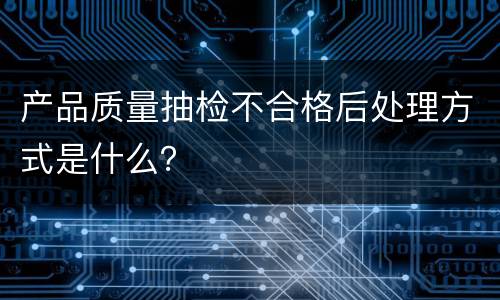 产品质量抽检不合格后处理方式是什么？