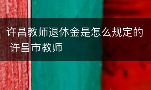 许昌教师退休金是怎么规定的 许昌市教师