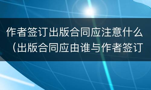 作者签订出版合同应注意什么（出版合同应由谁与作者签订）