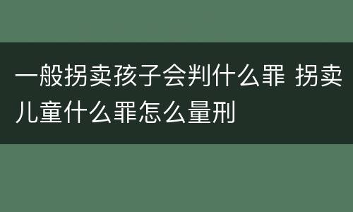 一般拐卖孩子会判什么罪 拐卖儿童什么罪怎么量刑