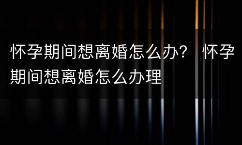 怀孕期间想离婚怎么办？ 怀孕期间想离婚怎么办理