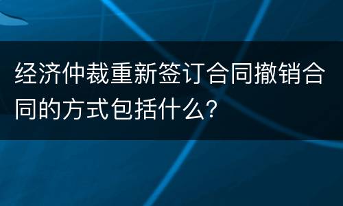 经济仲裁重新签订合同撤销合同的方式包括什么？