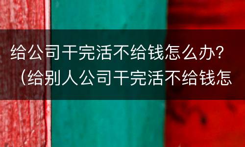 给公司干完活不给钱怎么办？（给别人公司干完活不给钱怎么办）