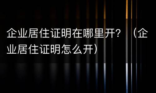 企业居住证明在哪里开？（企业居住证明怎么开）