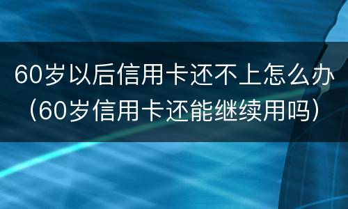 60岁以后信用卡还不上怎么办（60岁信用卡还能继续用吗）