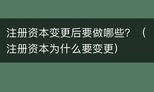 注册资本变更后要做哪些？（注册资本为什么要变更）