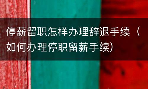 停薪留职怎样办理辞退手续（如何办理停职留薪手续）