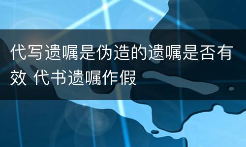 代写遗嘱是伪造的遗嘱是否有效 代书遗嘱作假