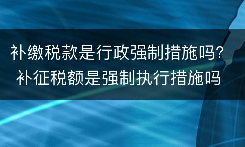 补缴税款是行政强制措施吗？ 补征税额是强制执行措施吗