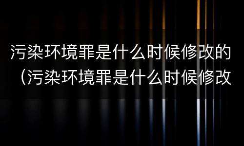 污染环境罪是什么时候修改的（污染环境罪是什么时候修改的法律）