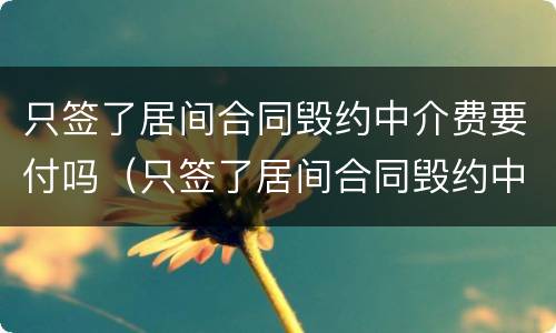 只签了居间合同毁约中介费要付吗（只签了居间合同毁约中介费要付吗怎么办）